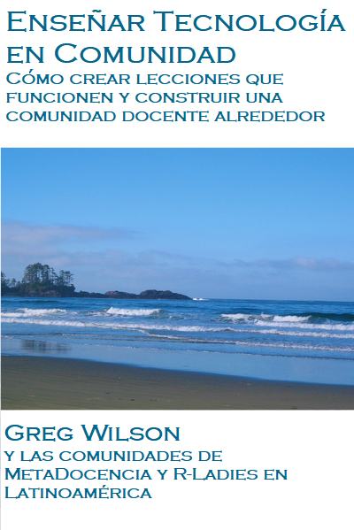 Enseñar Tecnología en Comunidad. Cómo crear lecciones que funcionen y construir una comunidad docente a su alrededor. Por Greg Wilson y las comunidades de MetaDocencia y R-Ladies en Latinoamérica